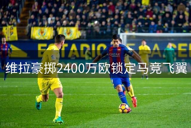 维拉豪掷2400万欧锁定马竞飞翼 鲁杰里将登陆英超？